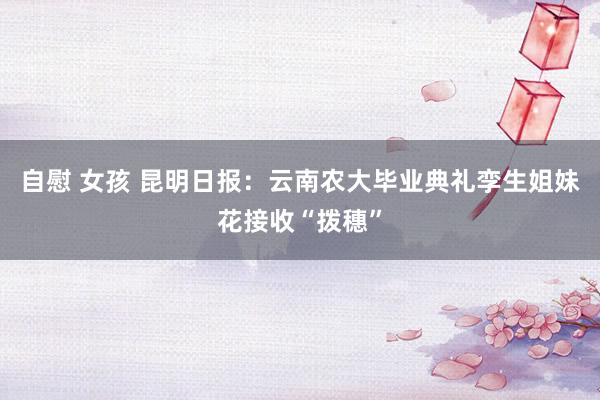 自慰 女孩 昆明日报：云南农大毕业典礼孪生姐妹花接收“拨穗”