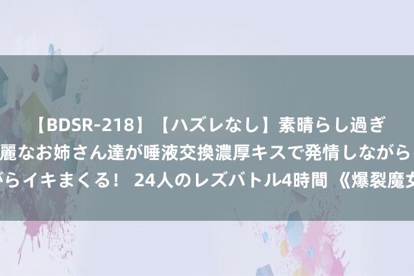 【BDSR-218】【ハズレなし】素晴らし過ぎる美女レズ。 ガチで綺麗なお姉さん達が唾液交換濃厚キスで発情しながらイキまくる！ 24人のレズバトル4時間 《爆裂魔女》暗图鉴——妮蔻拉斯