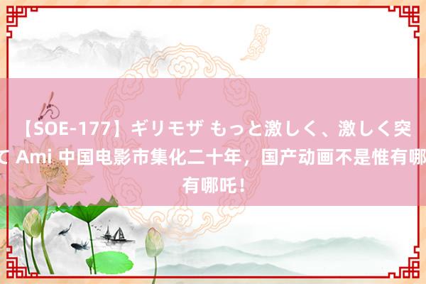 【SOE-177】ギリモザ もっと激しく、激しく突いて Ami 中国电影市集化二十年，国产动画不是惟有哪吒！