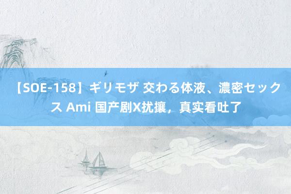 【SOE-158】ギリモザ 交わる体液、濃密セックス Ami 国产剧X扰攘，真实看吐了