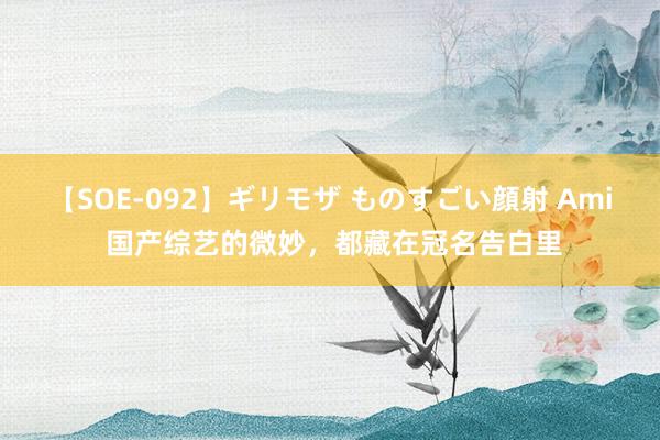 【SOE-092】ギリモザ ものすごい顔射 Ami 国产综艺的微妙，都藏在冠名告白里