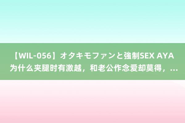 【WIL-056】オタキモファンと強制SEX AYA 为什么夹腿时有激越，和老公作念爱却莫得，...