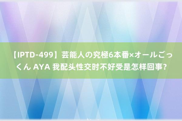 【IPTD-499】芸能人の究極6本番×オールごっくん AYA 我配头性交时不好受是怎样回事？