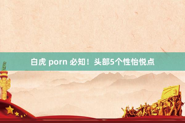 白虎 porn 必知！头部5个性怡悦点