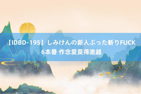 【IDBD-195】しみけんの新人ぶった斬りFUCK 6本番 作念爱莫得激越