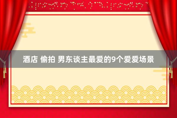 酒店 偷拍 男东谈主最爱的9个爱爱场景