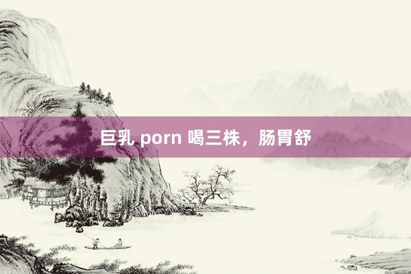 巨乳 porn 喝三株，肠胃舒