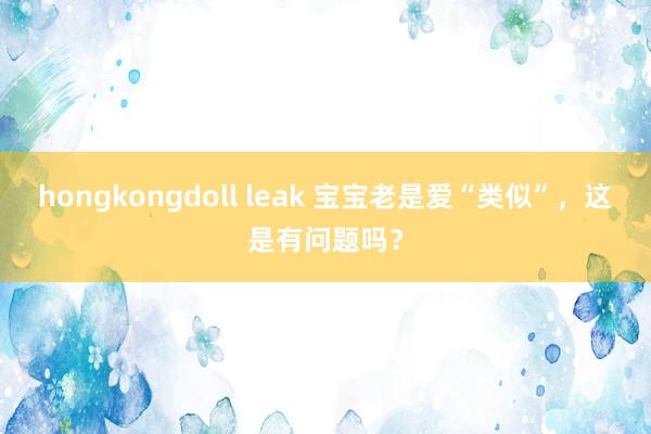 hongkongdoll leak 宝宝老是爱“类似”，这是有问题吗？