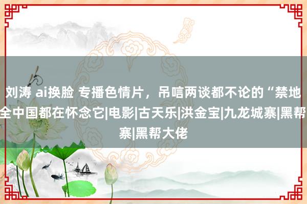 刘涛 ai换脸 专播色情片，吊唁两谈都不论的“禁地”，全中国都在怀念它|电影|古天乐|洪金宝|九龙城寨|黑帮大佬