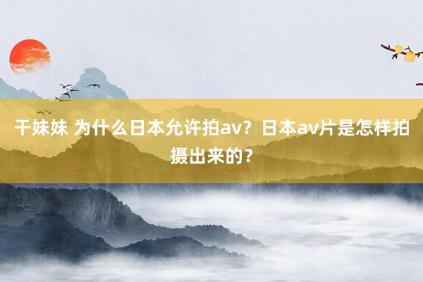 干妹妹 为什么日本允许拍av？日本av片是怎样拍摄出来的？