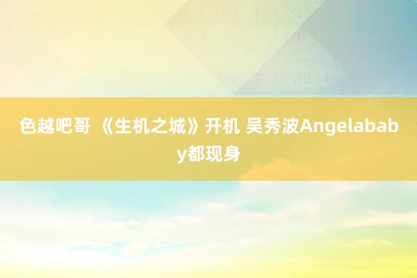 色越吧哥 《生机之城》开机 吴秀波Angelababy都现身