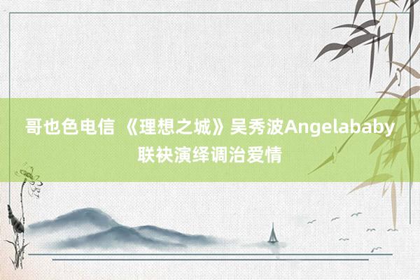 哥也色电信 《理想之城》吴秀波Angelababy联袂演绎调治爱情