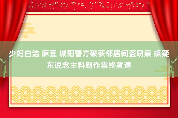 少妇白洁 麻豆 城阳警方破获邻居间盗窃案 嫌疑东说念主料到作祟终就逮