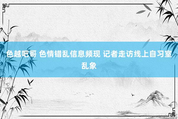 色越吧哥 色情错乱信息频现 记者走访线上自习室乱象