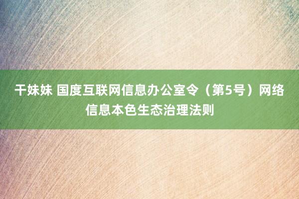 干妹妹 国度互联网信息办公室令（第5号）　　网络信息本色生态治理法则