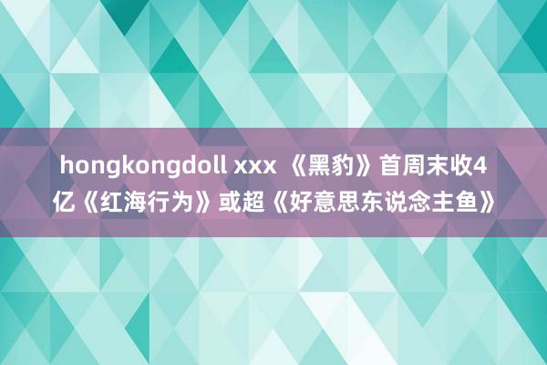 hongkongdoll xxx 《黑豹》首周末收4亿《红海行为》或超《好意思东说念主鱼》