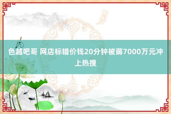 色越吧哥 网店标错价钱20分钟被薅7000万元冲上热搜