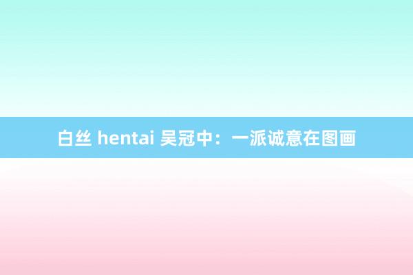 白丝 hentai 吴冠中：一派诚意在图画