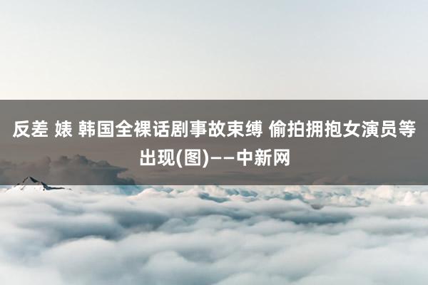 反差 婊 韩国全裸话剧事故束缚 偷拍拥抱女演员等出现(图)——中新网