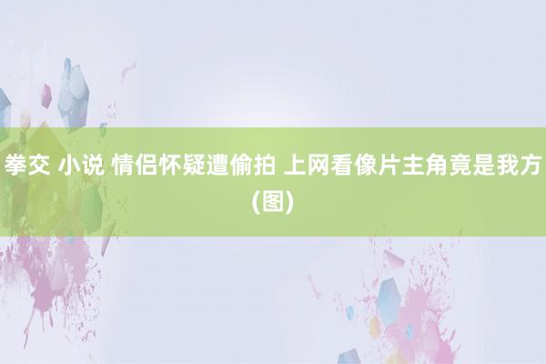 拳交 小说 情侣怀疑遭偷拍 上网看像片主角竟是我方(图)