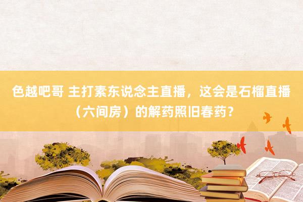 色越吧哥 主打素东说念主直播，这会是石榴直播（六间房）的解药照旧春药？