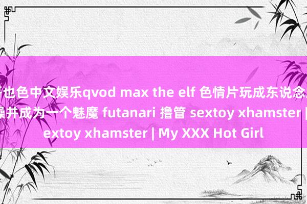 哥也色中文娱乐qvod max the elf 色情片玩成东说念主动漫 第 4 集 被狠操并成为一个魅魔 futanari 撸管 sextoy xhamster | My XXX Hot Girl