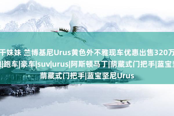 干妹妹 兰博基尼Urus黄色外不雅现车优惠出售320万含税|超跑|跑车|豪车|suv|urus|阿斯顿马丁|荫藏式门把手|蓝宝坚尼Urus