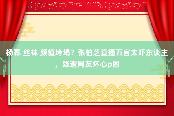 杨幂 丝袜 颜值垮塌？张柏芝直播五官太吓东谈主，疑遭网友坏心p图