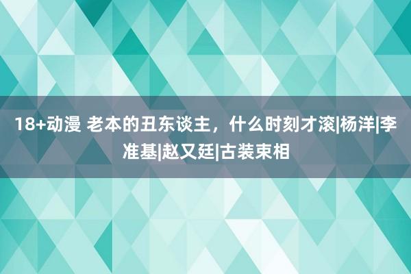 18+动漫 老本的丑东谈主，什么时刻才滚|杨洋|李准基|赵又廷|古装束相