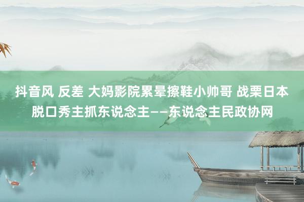 抖音风 反差 大妈影院累晕擦鞋小帅哥 战栗日本脱口秀主抓东说念主——东说念主民政协网