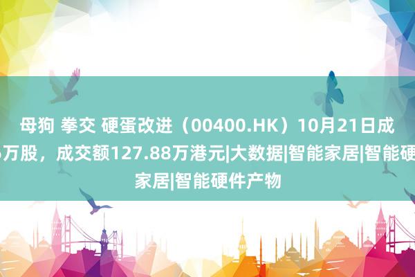 母狗 拳交 硬蛋改进（00400.HK）10月21日成交79.6万股，成交额127.88万港元|大数据|智能家居|智能硬件产物