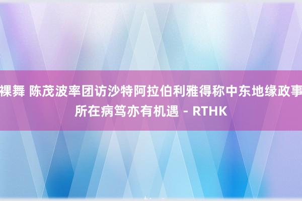 裸舞 陈茂波率团访沙特阿拉伯利雅得　称中东地缘政事所在病笃亦有机遇 - RTHK