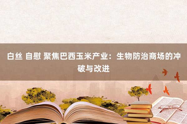 白丝 自慰 聚焦巴西玉米产业：生物防治商场的冲破与改进