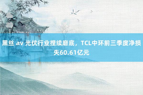 黑丝 av 光伏行业捏续磨底，TCL中环前三季度净损失60.61亿元