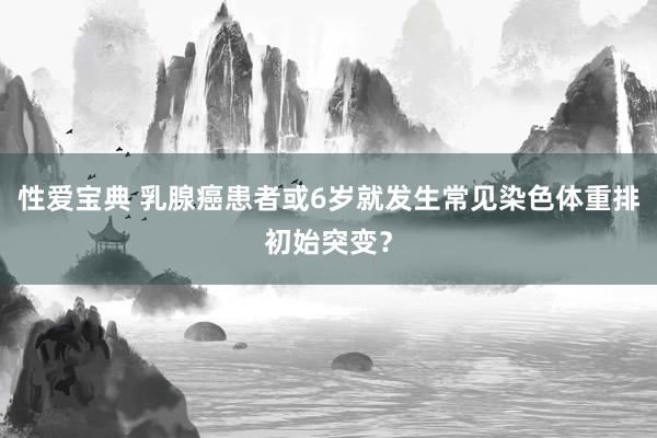 性爱宝典 乳腺癌患者或6岁就发生常见染色体重排初始突变？