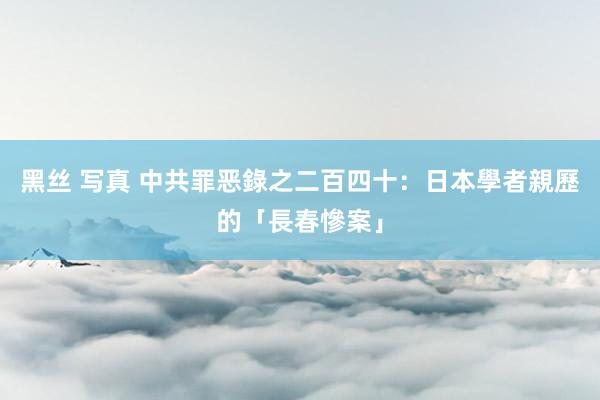 黑丝 写真 中共罪恶錄之二百四十：日本學者親歷的「長春慘案」