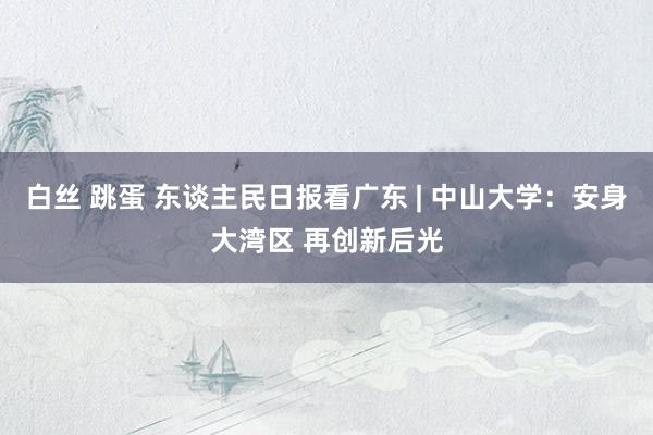 白丝 跳蛋 东谈主民日报看广东 | 中山大学：安身大湾区 再创新后光