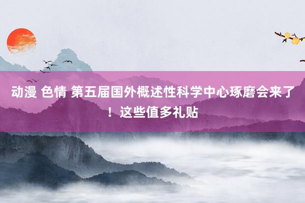 动漫 色情 第五届国外概述性科学中心琢磨会来了！这些值多礼贴