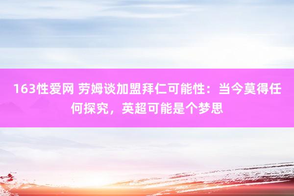 163性爱网 劳姆谈加盟拜仁可能性：当今莫得任何探究，英超可能是个梦思