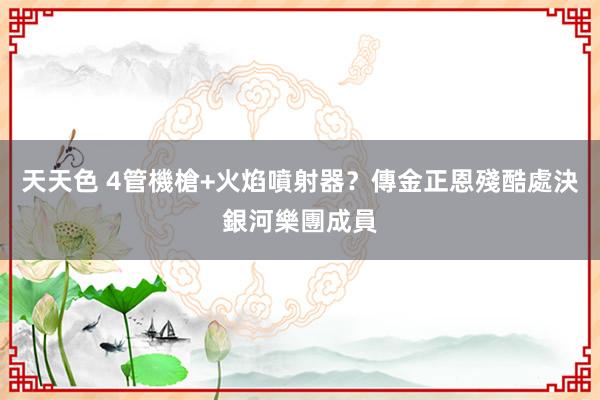 天天色 4管機槍+火焰噴射器？傳金正恩殘酷處決銀河樂團成員