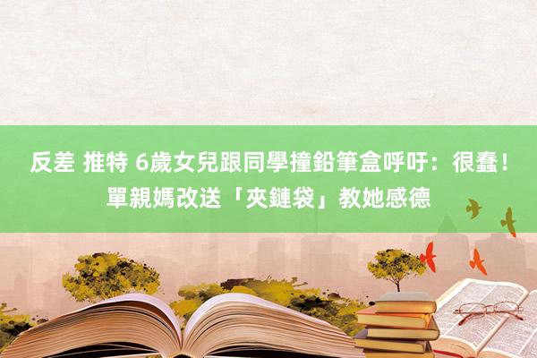 反差 推特 6歲女兒跟同學撞鉛筆盒呼吁：很蠢！　單親媽改送「夾鏈袋」教她感德