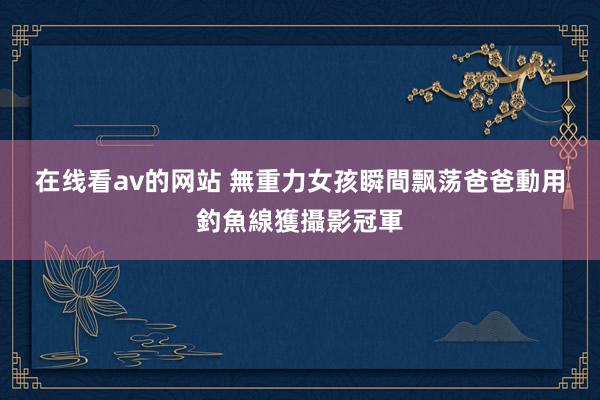 在线看av的网站 無重力女孩瞬間飘荡　爸爸動用釣魚線獲攝影冠軍