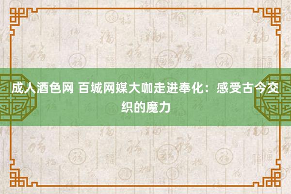 成人酒色网 百城网媒大咖走进奉化：感受古今交织的魔力