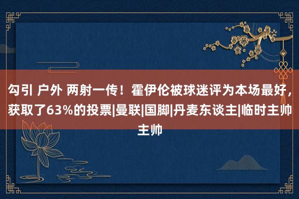 勾引 户外 两射一传！霍伊伦被球迷评为本场最好，获取了63%的投票|曼联|国脚|丹麦东谈主|临时主帅