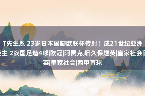 T先生系 23岁日本国脚欧联杯传射！成21世纪亚洲第一东谈主 2战国足造4球|欧冠|阿贾克斯|久保建英|皇家社会|西甲首球