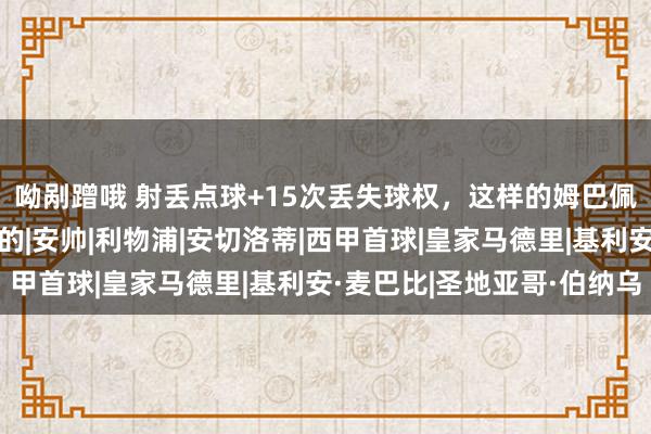 呦剐蹭哦 射丢点球+15次丢失球权，这样的姆巴佩，真不是皇马念念要的|安帅|利物浦|安切洛蒂|西甲首球|皇家马德里|基利安·麦巴比|圣地亚哥·伯纳乌