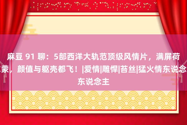 麻豆 91 聊：5部西洋大轨范顶级风情片，满屏荷尔蒙，颜值与躯壳都飞！|爱情|雕悍|苔丝|猛火情东说念主