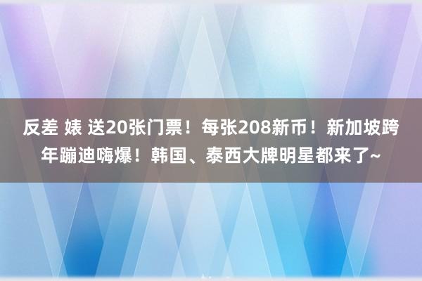 反差 婊 送20张门票！每张208新币！新加坡跨年蹦迪嗨爆！韩国、泰西大牌明星都来了~