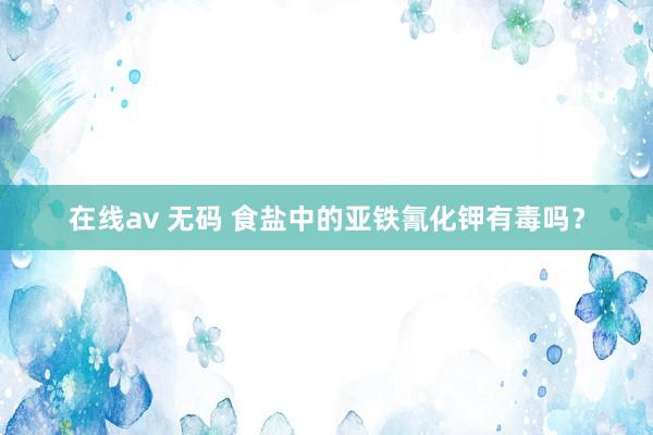 在线av 无码 食盐中的亚铁氰化钾有毒吗？