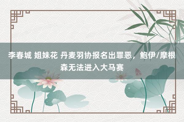 李春城 姐妹花 丹麦羽协报名出罪恶，鲍伊/摩根森无法进入大马赛